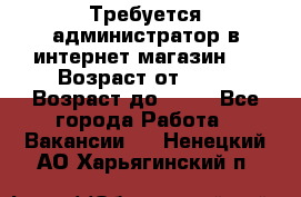 Требуется администратор в интернет магазин.  › Возраст от ­ 22 › Возраст до ­ 40 - Все города Работа » Вакансии   . Ненецкий АО,Харьягинский п.